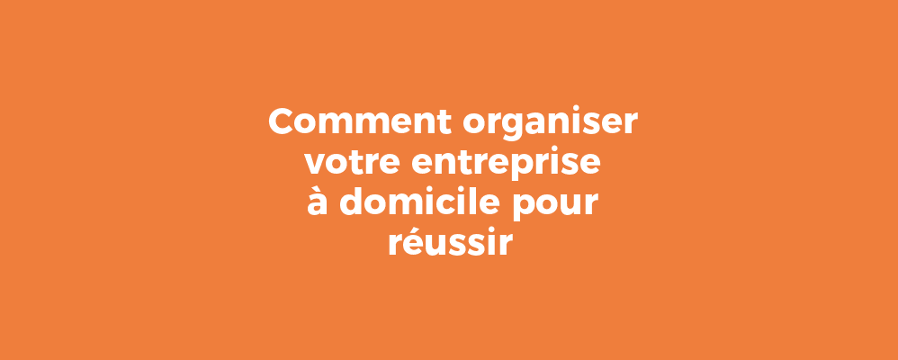 Comment organiser votre entreprise à domicile pour réussir