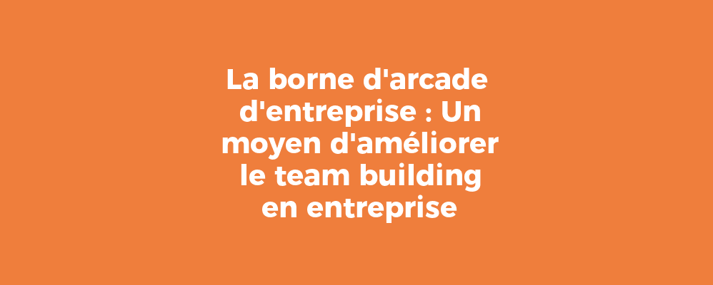 La borne d'arcade d'entreprise : Un moyen d'améliorer le team building en entreprise