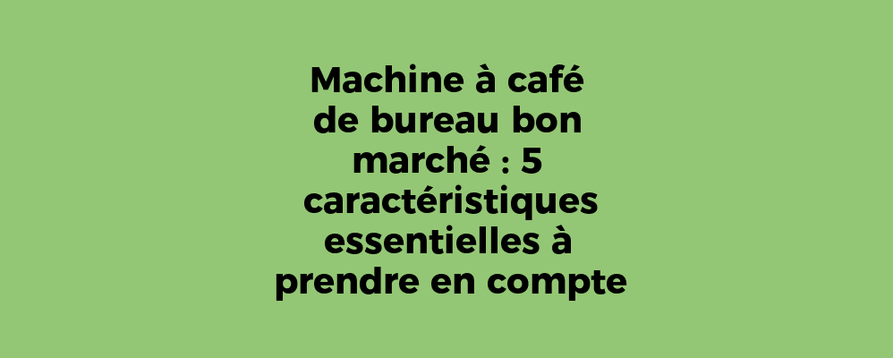 Machine à café de bureau bon marché : 5 caractéristiques essentielles à prendre en compte