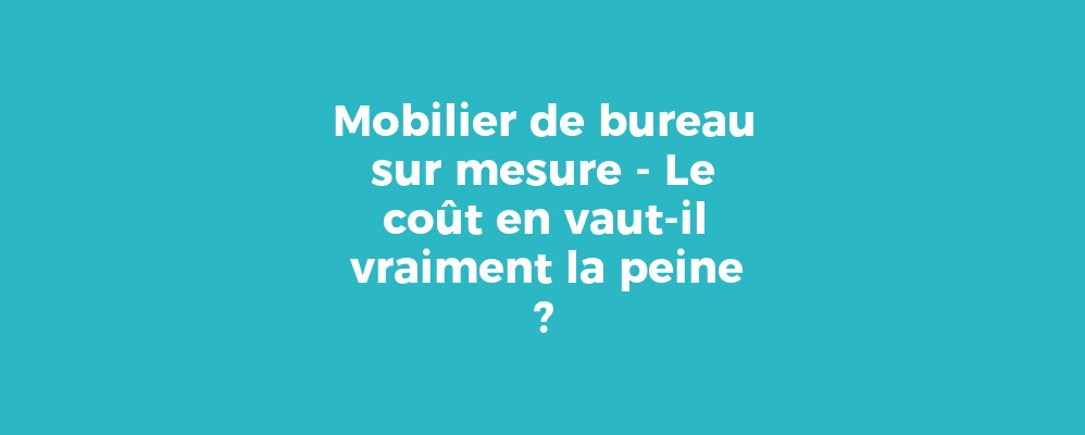 Mobilier de bureau sur mesure - Le coût en vaut-il vraiment la peine ?