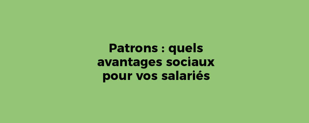 Patrons : quels avantages sociaux pour vos salariés